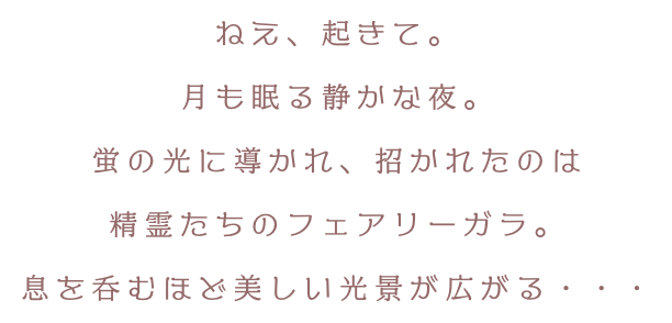 ねえ、起きて。月も眠る静かな夜。蛍の光に導かれ、招かれたのは精霊たちのフェアリーガラ。息を呑むほど美しい光景が広がる・・・