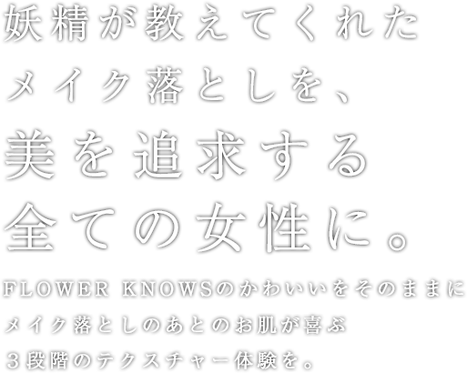 妖精が教えてくれたメイク落としを、美を追求する全ての女性に。Flower Knowsのかわいいをそのままにメイク落としのあとのお肌が喜ぶ３段階のテクスチャー体験を。